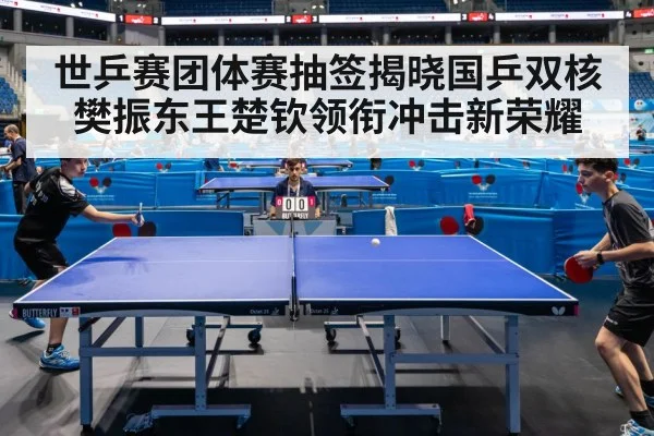 世乒赛团体赛抽签揭晓国乒双核樊振东王楚钦领衔冲击新荣耀