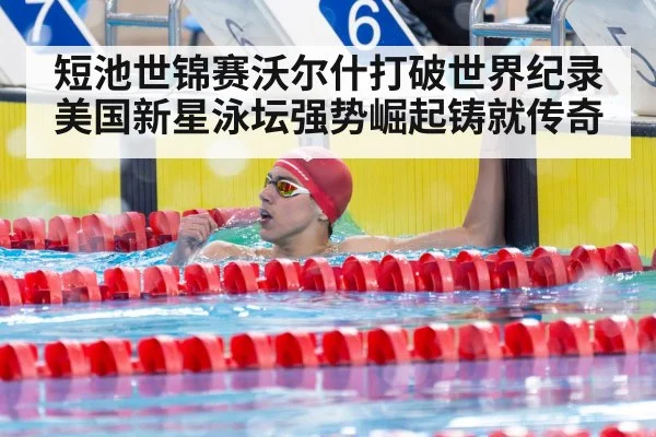 短池世锦赛沃尔什打破世界纪录美国新星泳坛强势崛起铸就传奇